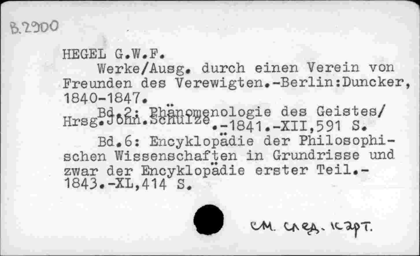 ﻿
HEGEL G.W.F.
Werke/Ausg. durch einen Verein von Freunden des Verewigten.-Berlin:Duneker 1840-1847.
Bd.6: Encyklopädie der Philosophischen Wissenschaften in Grundrisse und zwar der Encyklopädie erster Teil.-1843.-XL,414 S.
\cUj>T.